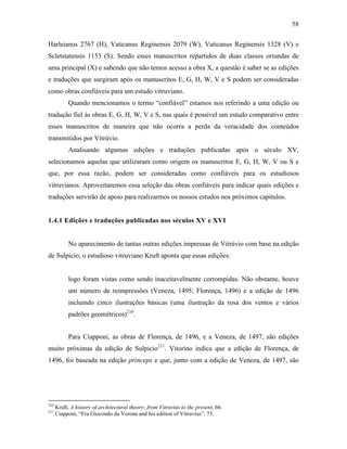 58
Harleianus 2767 (H), Vaticanus Reginensis 2079 (W), Vaticanus Reginensis 1328 (V) e
Scletstatensis 1153 (S). Sendo esses manuscritos repartidos de duas classes oriundas de
uma principal (X) e sabendo que não temos acesso a obra X, a questão é saber se as edições
e traduções que surgiram após os manuscritos E, G, H, W, V e S podem ser consideradas
como obras confiáveis para um estudo vitruviano.
Quando mencionamos o termo “confiável” estamos nos referindo a uma edição ou
tradução fiel às obras E, G, H, W, V e S, nas quais é possível um estudo comparativo entre
esses manuscritos de maneira que não ocorra a perda da veracidade dos conteúdos
transmitidos por Vitrúvio.
Analisando algumas edições e traduções publicadas após o século XV,
selecionamos aquelas que utilizaram como origem os manuscritos E, G, H, W, V ou S e
que, por essa razão, podem ser consideradas como confiáveis para os estudiosos
vitruvianos. Aproveitaremos essa seleção das obras confiáveis para indicar quais edições e
traduções servirão de apoio para realizarmos os nossos estudos nos próximos capítulos.
1.4.1 Edições e traduções publicadas nos séculos XV e XVI
No aparecimento de tantas outras edições impressas de Vitrúvio com base na edição
de Sulpicio, o estudioso vitruviano Kruft aponta que essas edições:
logo foram vistas como sendo inaceitavelmente corrompidas. Não obstante, houve
um número de reimpressões (Veneza, 1495; Florença, 1496) e a edição de 1496
incluindo cinco ilustrações básicas (uma ilustração da rosa dos ventos e vários
padrões geométricos)210
.
Para Ciapponi, as obras de Florença, de 1496, e a Veneza, de 1497, são edições
muito próximas da edição de Sulpicio211
. Vitorino indica que a edição de Florença, de
1496, foi baseada na edição princeps e que, junto com a edição de Veneza, de 1497, são
210
Kruft, A history of architectural theory: from Vitruvius to the present, 66.
211
Ciapponi, “Fra Giocondo da Verona and his edition of Vitruvius”, 73.
 