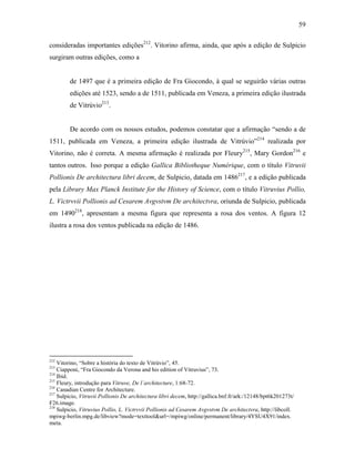 59
consideradas importantes edições212
. Vitorino afirma, ainda, que após a edição de Sulpicio
surgiram outras edições, como a
de 1497 que é a primeira edição de Fra Giocondo, à qual se seguirão várias outras
edições até 1523, sendo a de 1511, publicada em Veneza, a primeira edição ilustrada
de Vitrúvio213
.
De acordo com os nossos estudos, podemos constatar que a afirmação “sendo a de
1511, publicada em Veneza, a primeira edição ilustrada de Vitrúvio”214
realizada por
Vitorino, não é correta. A mesma afirmação é realizada por Fleury215
, Mary Gordon216
e
tantos outros. Isso porque a edição Gallica Bibliotheque Numérique, com o título Vitruvii
Pollionis De architectura libri decem, de Sulpicio, datada em 1486217
, e a edição publicada
pela Library Max Planck Institute for the History of Science, com o título Vitruvius Pollio,
L. Victrvvii Pollionis ad Cesarem Avgvstvm De architectvra, oriunda de Sulpicio, publicada
em 1490218
, apresentam a mesma figura que representa a rosa dos ventos. A figura 12
ilustra a rosa dos ventos publicada na edição de 1486.
212
Vitorino, “Sobre a história do texto de Vitrúvio”, 45.
213
Ciapponi, “Fra Giocondo da Verona and his edition of Vitruvius”, 73.
214
Ibid.
215
Fleury, introdução para Vitruve, De l´architecture, 1:68-72.
216
Canadian Centre for Architecture.
217
Sulpicio, Vitruvii Pollionis De architectura libri decem, http://gallica.bnf.fr/ark:/12148/bpt6k201273t/
F26.image.
218
Sulpicio, Vitruvius Pollio, L. Victrvvii Pollionis ad Cesarem Avgvstvm De architectvra, http://libcoll.
mpiwg-berlin.mpg.de/libview?mode=texttool&url=/mpiwg/online/permanent/library/4YSU4X91/index.
meta.
 