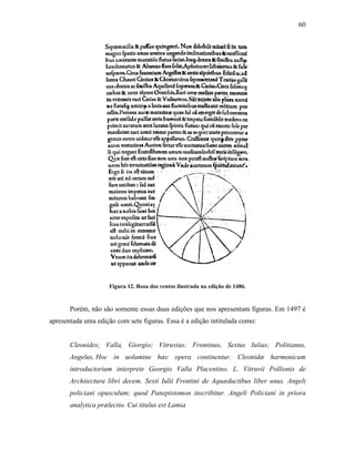 60
Figura 12. Rosa dos ventos ilustrada na edição de 1486.
Porém, não são somente essas duas edições que nos apresentam figuras. Em 1497 é
apresentada uma edição com sete figuras. Essa é a edição intitulada como:
Cleonides; Valla, Giorgio; Vitruvius; Frontinus, Sextus Iulius; Politianus,
Angelus, Hoc in uolumine hæc opera continentur. Cleonidæ harmonicum
introductorium interprete Georgio Valla Placentino. L. Vitruvii Pollionis de
Architectura libri decem. Sexti Iulii Frontini de Aquæductibus liber unus. Angeli
policiani opusculum; quod Panepistomon inscribitur. Angeli Policiani in priora
analytica prælectio. Cui titulus est Lamia
 