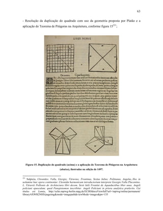 63
- Resolução da duplicação do quadrado com uso da geometria proposta por Platão e a
aplicação do Teorema de Pitágoras na Arquitetura, conforme figura 15221
;
Figura 15. Duplicação do quadrado (acima) e a aplicação do Teorema de Pitágoras na Arquitetura
(abaixo), ilustradas na edição de 1497.
221
Sulpicio, Cleonides; Valla, Giorgio; Vitruvius; Frontinus, Sextus Iulius; Politianus, Angelus, Hoc in
uolumine hæc opera continentur. Cleonidæ harmonicum introductorium interprete Georgio Valla Placentino.
L. Vitruviii Pollionis de Architectura libri decem. Sexti Iulii Frontini de Aquæductibus liber unus. Angeli
policiani opusculum; quod Panepistomon inscribitur. Angeli Policiani in priora analytica prælectio. Cui
titulus est Lamia, http://echo.mpiwg-berlin.mpg.de/ECHOdocuViewfull?url=/mpiwg/online/permanent/
library/6XWR2NHS/pageimg&mode=imagepath&viewMode=images&pn=135
 