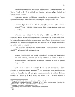 64
Assim, com base nessas três publicações, constatamos que a afirmação proposta por
Vitorino “sendo a de 1511, publicada em Veneza, a primeira edição ilustrada de
Vitrúvio”222
, não é correta.
Percebemos, também, que Mallgrave compartilha da mesma opinião de Vitorino
sobre a primeira edição impressa de Vitrúvio com figuras. Mallgrave afirma que:
a primeira edição ilustrada em Latim de Vitrúvio foi publicada por Fra Giocondo
em 1511223
e que a primeira tradução italiana foi de Cesare Cesariano aparecendo
em 1521224
.
Entendemos que a edição de Fra Giocondo, de 1511, possui 136 xilogravuras
importantes. Porém, como constatamos, essa não é a primeira edição que apresenta figuras.
De qualquer forma, pela qualidade gráfica e lucidez que as figuras nos apresentam, iremos
admitir que essa edição torna-se significativa, se comparada com as imagens apresentadas
nas edições de 1497, 1486 e 1490.
Kruft nos coloca que existe uma incerteza se Fra Giocondo utilizou a edição de
Sulpicio225
. Além disso, Kruft complementa que:
em 1511, contudo, surgiu uma luxuosa edição de Fra Giocondo que proporcionou
um texto confiável, contendo um índice alfabético, e acima de todas as
contribuições para o entendimento do trabalho a inclusão de cento e quarenta
xilogravuras226
.
Kruft também afirma que as ilustrações de Fra Giocondo exercem uma decisiva
influência na maioria das edições posteriores227
. Essa influência se refere às passagens que
contém as ilustrações servindo de apoio para representações e modelos. Podemos
exemplificar a afirmação de Kruft através das figuras 16 e 17, as quais ilustram a
222
Ciapponi, “Fra Giocondo da Verona and his edition of Vitruvius”, 73.
223
Para adquirir diversos artigos sobre a publicação de 1511 de Fra Giocondo visite: Festival of the
Architecture Book 1511-2011, disponível em http://1511-2011.org/.
224
Mallgrave, An Anthology from Vitruvius to 1870, 27.
225
Kruft, A history of architectural theory: from Vitruvius to the present, 66.
226
Ibid.
227
Ibid.
 