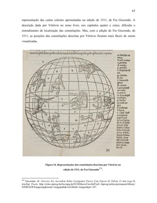 65
representação das cartas celestes apresentadas na edição de 1511, de Fra Giocondo. A
descrição dada por Vitrúvio no nono livro, nos capítulos quatro e cinco, dificulta o
entendimento da localização das constelações. Mas, com a edição de Fra Giocondo, de
1511, as posições das constelações descritas por Vitrúvio ficaram mais fáceis de serem
visualizadas.
Figura 16. Representações das constelações descritas por Vitrúvio na
edição de 1511, de Fra Giocondo
228
.
228
Giocondo, M. Vitrvvivs Per Iocvndvm Solito Castigatior Factvs Cvm Figvris Et Tabvla Vt Iam Legi Et
Intelligi Possit, http://echo.mpiwg-berlin.mpg.de/ECHOdocuViewfull?url=/mpiwg/online/permanent/library/
XS9KA6WS/pageimg&mode=imagepath&viewMode=images&pn=187.
 