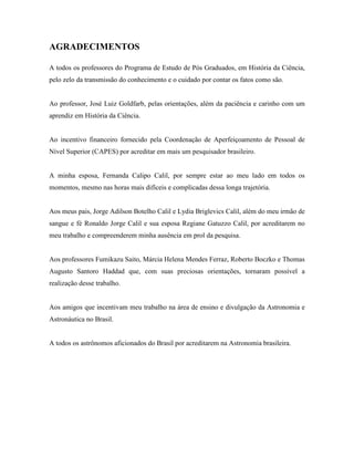 AGRADECIMENTOS
A todos os professores do Programa de Estudo de Pós Graduados, em História da Ciência,
pelo zelo da transmissão do conhecimento e o cuidado por contar os fatos como são.
Ao professor, José Luiz Goldfarb, pelas orientações, além da paciência e carinho com um
aprendiz em História da Ciência.
Ao incentivo financeiro fornecido pela Coordenação de Aperfeiçoamento de Pessoal de
Nível Superior (CAPES) por acreditar em mais um pesquisador brasileiro.
A minha esposa, Fernanda Calipo Calil, por sempre estar ao meu lado em todos os
momentos, mesmo nas horas mais difíceis e complicadas dessa longa trajetória.
Aos meus pais, Jorge Adilson Botelho Calil e Lydia Briglevics Calil, além do meu irmão de
sangue e fé Ronaldo Jorge Calil e sua esposa Regiane Gatuzzo Calil, por acreditarem no
meu trabalho e compreenderem minha ausência em prol da pesquisa.
Aos professores Fumikazu Saito, Márcia Helena Mendes Ferraz, Roberto Boczko e Thomas
Augusto Santoro Haddad que, com suas preciosas orientações, tornaram possível a
realização desse trabalho.
Aos amigos que incentivam meu trabalho na área de ensino e divulgação da Astronomia e
Astronáutica no Brasil.
A todos os astrônomos aficionados do Brasil por acreditarem na Astronomia brasileira.
 