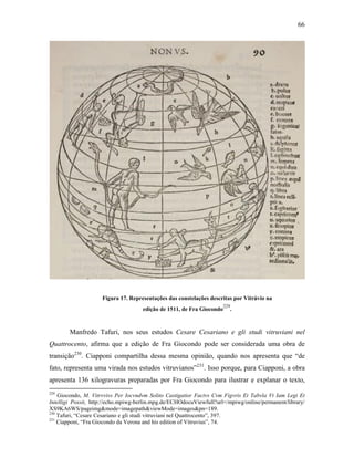 66
Figura 17. Representações das constelações descritas por Vitrúvio na
edição de 1511, de Fra Giocondo
229
.
Manfredo Tafuri, nos seus estudos Cesare Cesariano e gli studi vitruviani nel
Quattrocento, afirma que a edição de Fra Giocondo pode ser considerada uma obra de
transição230
. Ciapponi compartilha dessa mesma opinião, quando nos apresenta que “de
fato, representa uma virada nos estudos vitruvianos”231
. Isso porque, para Ciapponi, a obra
apresenta 136 xilogravuras preparadas por Fra Giocondo para ilustrar e explanar o texto,
229
Giocondo, M. Vitrvvivs Per Iocvndvm Solito Castigatior Factvs Cvm Figvris Et Tabvla Vt Iam Legi Et
Intelligi Possit, http://echo.mpiwg-berlin.mpg.de/ECHOdocuViewfull?url=/mpiwg/online/permanent/library/
XS9KA6WS/pageimg&mode=imagepath&viewMode=images&pn=189.
230
Tafuri, “Cesare Cesariano e gli studi vitruviani nel Quattrocento”, 397.
231
Ciapponi, “Fra Giocondo da Verona and his edition of Vitruvius”, 74.
 