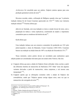 68
Architectura foi concebido para uso prático. Sulpicio atentou apenas para uma
produção gramatical correta do texto238
.
Devemos recordar, ainda, a afirmação de Mallgrave quando citou que “a primeira
tradução italiana foi de Cesare Cesariano aparecendo em 1521”239
. Sobre essa “primeira
tradução italiana”240
Vitorino afirma que:
além de ser ilustrada, com essa tradução se inicia o estudo lexical do texto, com a
preparação de índices e notas explicativas, constituindo de amplos e importantes
comentários para os estudiosos da história da arte241
.
Kruft afirma que:
Uma tradução italiana com um extensivo comentário foi produzida em 1521 pelo
pintor-arquiteto e aluno de Bramante, Cesare Cesariano (1483-1543). Cesariano
baseou sua tradução na edição latina de 1497 e na edição de Giocondo de 1511.242
Nesse momento, outros pontos devem ser recordados para analisarmos quais
edições podem ser consideradas relevantes para um estudo sobre Vitrúvio. São eles:
a) Ciapponi afirma que para a edição de Sulpicio foram utilizadas várias escritas a partir
das diferentes famílias de manuscritos de Harleianus 2767. Onde “estas são algumas
variantes derivadas a partir de manuscritos, várias conjeturas, e até mesmo uma
interpolação” 243
;
b) Ciapponi aponta que as afirmações existentes sobre a edição de Sulpicio são
contraditórias, sendo que “Sulpicio apenas corrige alguns erros, uma vez que os
manuscritos são carregados de erros”244
;
238
Ciapponi, “Fra Giocondo da Verona and his edition of Vitruvius”, 74.
239
Mallgrave, An Anthology from Vitruvius to 1870, 27.
240
Ibid.
241
Vitorino, “Sobre a história do texto de Vitrúvio”, 45.
242
Kruft, A history of architectural theory: from Vitruvius to the present, 67.
243
Ciapponi, 73.
244
Ibid.
 