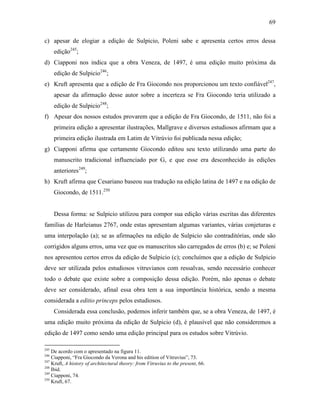 69
c) apesar de elogiar a edição de Sulpicio, Poleni sabe e apresenta certos erros dessa
edição245
;
d) Ciapponi nos indica que a obra Veneza, de 1497, é uma edição muito próxima da
edição de Sulpicio246
;
e) Kruft apresenta que a edição de Fra Giocondo nos proporcionou um texto confiável247
,
apesar da afirmação desse autor sobre a incerteza se Fra Giocondo teria utilizado a
edição de Sulpicio248
;
f) Apesar dos nossos estudos provarem que a edição de Fra Giocondo, de 1511, não foi a
primeira edição a apresentar ilustrações, Mallgrave e diversos estudiosos afirmam que a
primeira edição ilustrada em Latim de Vitrúvio foi publicada nessa edição;
g) Ciapponi afirma que certamente Giocondo editou seu texto utilizando uma parte do
manuscrito tradicional influenciado por G, e que esse era desconhecido às edições
anteriores249
;
h) Kruft afirma que Cesariano baseou sua tradução na edição latina de 1497 e na edição de
Giocondo, de 1511.250
Dessa forma: se Sulpicio utilizou para compor sua edição várias escritas das diferentes
famílias de Harleianus 2767, onde estas apresentam algumas variantes, várias conjeturas e
uma interpolação (a); se as afirmações na edição de Sulpicio são contraditórias, onde são
corrigidos alguns erros, uma vez que os manuscritos são carregados de erros (b) e; se Poleni
nos apresentou certos erros da edição de Sulpicio (c); concluímos que a edição de Sulpicio
deve ser utilizada pelos estudiosos vitruvianos com ressalvas, sendo necessário conhecer
todo o debate que existe sobre a composição dessa edição. Porém, não apenas o debate
deve ser considerado, afinal essa obra tem a sua importância histórica, sendo a mesma
considerada a editio princeps pelos estudiosos.
Considerada essa conclusão, podemos inferir também que, se a obra Veneza, de 1497, é
uma edição muito próxima da edição de Sulpicio (d), é plausível que não consideremos a
edição de 1497 como sendo uma edição principal para os estudos sobre Vitrúvio.
245
De acordo com o apresentado na figura 11.
246
Ciapponi, “Fra Giocondo da Verona and his edition of Vitruvius”, 73.
247
Kruft, A history of architectural theory: from Vitruvius to the present, 66.
248
Ibid.
249
Ciapponi, 74.
250
Kruft, 67.
 