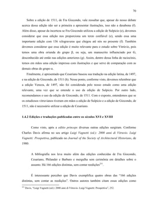 70
Sobre a edição de 1511, de Fra Giocondo, vale ressaltar que, apesar do nosso debate
acerca dessa edição não ser a primeira a apresentar ilustrações, isso não a desabona (f).
Além disso, apesar da incerteza se Fra Giocondo utilizou a edição de Sulpicio (e), devemos
considerar que essa edição nos proporciona um texto confiável (e), sendo essa uma
importante edição com 136 xilogravuras que chegou até nós no presente (f). Também
devemos considerar que essa edição é muito relevante para o estudo sobre Vitrúvio, pois
temos uma obra oriunda do grupo β, ou seja, um manuscrito influenciado por G,
desconhecido até então nas edições anteriores (g). Assim, dentro dessa linha de raciocínio,
temos em mãos uma edição impressa com ilustrações e que serve de comparação com as
demais obras do grupo α.
Finalmente, é apresentado que Cesariano baseou sua tradução na edição latina, de 1497,
e na edição de Giocondo, de 1511 (h). Nesse ponto, conforme visto, devemos relembrar que
a edição Veneza, de 1497, não foi considerada pelo nosso estudo como uma edição
relevante, uma vez que se entende o uso da edição de Sulpicio. Por outro lado,
recomendamos o uso da edição de Giocondo, de 1511. Com o exposto, entendemos que se
os estudiosos vitruvianos tiveram em mãos a edição de Sulpicio e a edição de Giocondo, de
1511, não é necessário utilizar a edição de Cesariano.
1.4.2 Edições e traduções publicadas entre os séculos XVI e XVIII
Como visto, após a editio princeps diversas outras edições surgiram. Conforme
Charles Davis afirma no seu artigo Luigi Vagnetti (ed.): 2000 anni di Vitruvio. Luigi
Vagnetti: Prospettiva, publicado no Journal of the Society of Architectural Historians, de
1980:
A bibliografia nos leva muito além das edições conhecidas de Fra Giocondo,
Cesariano, Philander e Barbaro e mergulha sem cerimônia em detalhes sobre o
assunto. Há 166 edições distintas, sem contar reedições251
.
É interessante perceber que Davis exemplifica quatro obras das “166 edições
distintas, sem contar as reedições”. Outros autores também citam essas edições como
251
Davis, “Luigi Vagnetti (ed.): 2000 anni di Vitruvio. Luigi Vagnetti: Prospettiva”, 252.
 
