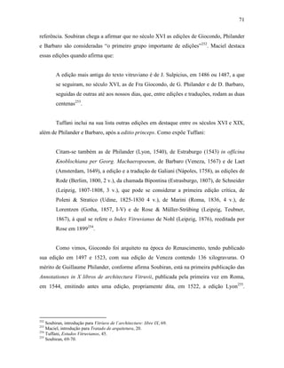 71
referência. Soubiran chega a afirmar que no século XVI as edições de Giocondo, Philander
e Barbaro são consideradas “o primeiro grupo importante de edições”252
. Maciel destaca
essas edições quando afirma que:
A edição mais antiga do texto vitruviano é de J. Sulpicius, em 1486 ou 1487, a que
se seguiram, no século XVI, as de Fra Giocondo, de G. Philander e de D. Barbaro,
seguidas de outras até aos nossos dias, que, entre edições e traduções, rodam as duas
centenas253
.
Tuffani inclui na sua lista outras edições em destaque entre os séculos XVI e XIX,
além de Philander e Barbaro, após a editio princeps. Como expõe Tuffani:
Citam-se também as de Philander (Lyon, 1540), de Estraburgo (1543) in officina
Knoblochiana per Georg. Machaeropoeum, de Barbaro (Veneza, 1567) e de Laet
(Amsterdam, 1649), a edição e a tradução de Galiani (Nápoles, 1758), as edições de
Rode (Berlim, 1800, 2 v.), da chamada Bipontina (Estrasburgo, 1807), de Schneider
(Leipzig, 1807-1808, 3 v.), que pode se considerar a primeira edição crítica, de
Poleni & Stratico (Udine, 1825-1830 4 v.), de Marini (Roma, 1836, 4 v.), de
Lorentzen (Gotha, 1857, I-V) e de Rose & Müller-Strübing (Leipzig, Teubner,
1867), à qual se refere o Index Vitruvianus de Nohl (Leipzig, 1876), reeditada por
Rose em 1899254
.
Como vimos, Giocondo foi arquiteto na época do Renascimento, tendo publicado
sua edição em 1497 e 1523, com sua edição de Veneza contendo 136 xilogravuras. O
mérito de Guillaume Philander, conforme afirma Soubiran, está na primeira publicação das
Annotationes in X libros de architectura Vitruvii, publicada pela primeira vez em Roma,
em 1544, emitindo antes uma edição, propriamente dita, em 1522, a edição Lyon255
.
252
Soubiran, introdução para Vitriuve de l´architecture: libre IX, 69.
253
Maciel, introdução para Tratado de arquitetura, 20.
254
Tuffani, Estudos Vitruvianos, 45.
255
Soubiran, 69-70.
 