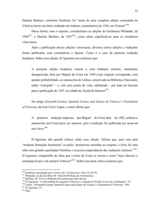 72
Daniele Barbaro, conforme Soubiran, foi “autor de uma completa edição comentada de
Vitrúvio (texto em latim, tradução em italiano, comentários) de 1556, em Veneza”256
.
Dessa forma, com o exposto, consideramos as edições de Guillaume Philander, de
1544257
, e Daniele Barbaro, de 1567258
, como obras significativas para os estudiosos
vitruvianos.
Após a publicação dessas edições vitruvianas, diversas outras edições e traduções
foram publicadas com comentários e figuras. Como é o caso da primeira tradução
hispânica. Sobre essa edição, D´Agostino nos esclarece que:
A primeira edição hispânica remete a uma tradução anterior, atualmente
desaparecida, feita por Miguel de Urrea em 1569 (cujo original corresponde, com
grande probabilidade, ao manuscrito de Lisboa, conservado na Biblioteca Nacional),
então “corrigida” – e, sob certo ponto de vista, adulterada – por Juan de Gracián
para a publicação de 1583, na cidade de Alcalá de Henares259
.
No artigo Sixteenth-Century Spanish Cranes and Lázaro de Velasco’s Translation
of Vitruvius, de José Calvo López, o autor afirma que:
A primeira tradução impressa por Miguel de Urrea data de 1582, embora o
manuscrito por Urrea deva ser anterior, pois a tradução foi publicada em nome de
sua viúva.260
D´Agostino não guarda críticas sobre essa edição. Afirma que, quer seja pela
“modesta formação humanista” ou pelas “posteriores emendas ao original, o êxito foi uma
obra sem grandes qualidades literárias e excessiva dependência das traduções italianas” 261
.
D´Agostino compartilha da ideia que o texto de Urrea se tornou o texto "mais obscuro e
ininteligível que o do próprio Vitrúvio"262
. Sobre essa dura crítica esclarece que:
256
Soubiran, introdução para Vitriuve de l´architecture: libre IX, 69-70.
257
Philander, In decem libros M. Vitruviii Pollionis de Architectura.
258
Barbaro, M. Vitrvvii Pollionis De architectura libri decem.
259
D´Agostino, “A obscuridade do arquiteto Vitrúvio e a redação de Os Dez Livros de Architetura”, 27.
260
López, “Sixteenth-Century Spanish Cranes and Lázaro de Velasco’s Translation of Vitruvius”, 495.
261
D´Agostino, 27.
262
Ibid.
 