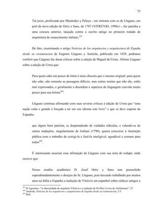 73
Tal juízo, professado por Menéndez y Pelayo - em sintonia com os de Llaguno, em
prol da nova edição de Ortiz e Sans, de 1787 (VITRÚVIO, 1999c) -, faz paródia a
uma censura anterior, lançada contra o escrito antigo no primeiro tratado de
arquitetura do renascimento italiano.263
De fato, examinando o artigo Noticias de los arquitectos y arquitectura de España
desde su restauracion de Eugenio Llaguno y Amirola, publicado em 1829, podemos
conferir que Llaguno faz duras críticas sobre a edição de Miguel de Urrea. Afirma Llaguno
sobre a edição de Urrea que:
Para quem sabe um pouco de latim é mais obscura que o mesmo original: para quem
não sabe, não somente as passagens difíceis, mas outras muitas que não são, estão
mal expressados, e geralmente a desordem e aspereza da linguagem convida muito
pouco para sua leitura264
.
Llaguno continua afirmando com suas severas críticas à edição de Urrea que “uma
nação culta e grande é forçada a ter em seu idioma este livro” e que se deve esperar da
Espanha:
que algum bom patriota, se desprendendo de vaidades ridículas, e valendo-se de
outras traduções, singularmente de Galiani (1790), queira concorrer à ilustração
pública com o trabalho de corrigi-la e fazê-la inteligível, agradável e comum para
todos265
.
É interessante associar essa afirmação de Llaguno com sua nota de rodapé, onde
escreve que:
Nosso erudito acadêmico D. Josef Ortiz y Sanz tem preenchido
superabundantemente o desejos do Sr. Llaguno, pois havendo trabalhado por muitos
anos na Itália e Espanha a tradução de Vitrúvio em espanhol sobre códices antigos e
263
D´Agostino, “A obscuridade do arquiteto Vitrúvio e a redação de Os Dez Livros de Architetura”, 27.
264
Amirola, Noticias de los arquitectos y arquitectura de España desde su restauracion, 3:5.
265
Ibid.
 