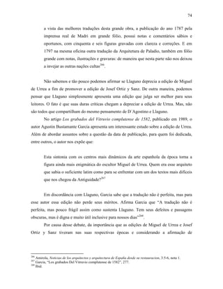 74
a vista das melhores traduções desta grande obra, a publicação do ano 1787 pela
imprensa real de Madri em grande fólio, possui notas e comentários sábios e
oportunos, com cinquenta e seis figuras gravadas com clareza e correções. E em
1797 na mesma oficina outra tradução da Arquitetura de Paladio, também em fólio
grande com notas, ilustrações e gravuras: de maneira que nesta parte não nos deixou
a invejar as outras nações cultas266
.
Não sabemos e tão pouco podemos afirmar se Llaguno deprecia a edição de Miguel
de Urrea a fim de promover a edição de Josef Ortiz y Sanz. De outra maneira, podemos
pensar que Llaguno simplesmente apresenta uma edição que julga ser melhor para seus
leitores. O fato é que suas duras críticas chegam a depreciar a edição de Urrea. Mas, não
são todos que compartilham do mesmo pensamento de D´Agostino e Llaguno.
No artigo Los grabados del Vitruvio complutense de 1582, publicado em 1989, o
autor Agustin Bustamante Garcia apresenta um interessante estudo sobre a edição de Urrea.
Além de abordar assuntos sobre a questão da data de publicação, para quem foi dedicada,
entre outros, o autor nos expõe que:
Esta sintonia com os centros mais dinâmicos da arte espanhola da época torna a
figura ainda mais enigmática do escultor Miguel de Urrea. Quem era esse arquiteto
que sabia o suficiente latim como para se enfrentar com um dos textos mais difíceis
que nos chegou da Antiguidade?267
Em discordância com Llaguno, Garcia sabe que a tradução não é perfeita, mas para
esse autor essa edição não perde seus méritos. Afirma Garcia que “A tradução não é
perfeita, mas pouco frágil assim como sustenta Llaguno. Tem seus defeitos e passagens
obscuras, mas é digna e muito útil inclusive para nossos dias”268
.
Por causa desse debate, da importância que as edições de Miguel de Urrea e Josef
Ortiz y Sanz tiveram nas suas respectivas épocas e considerando a afirmação de
266
Amirola, Noticias de los arquitectos y arquitectura de España desde su restauracion, 3:5-6, nota 1.
267
Garcia, “Los grabados Del Vitruvio complutense de 1582”, 277.
268
Ibid.
 