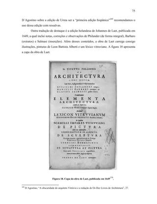 75
D´Agostino sobre a edição de Urrea ser a “primeira edição hispânica”269
recomendamos o
uso dessa edição com ressalvas.
Outra tradução de destaque é a edição holandesa de Johannes de Laet, publicada em
1649, a qual inclui notas, correções e observações de Philander (de forma integral), Barbaro
(extratos) e Salmasi (inserções). Além desses conteúdos, a obra de Laet carrega consigo
ilustrações, pinturas de Leon Battista Alberti e um léxico vitruviano. A figura 18 apresenta
a capa da obra de Laet.
Figura 18. Capa da obra de Laet, publicada em 1649
270
.
269
D´Agostino, “A obscuridade do arquiteto Vitrúvio e a redação de Os Dez Livros de Architetura”, 27.
 