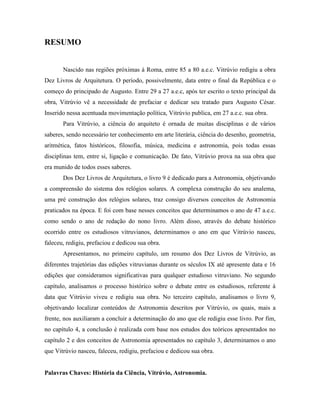 RESUMO
Nascido nas regiões próximas à Roma, entre 85 a 80 a.e.c. Vitrúvio redigiu a obra
Dez Livros de Arquitetura. O período, possivelmente, data entre o final da República e o
começo do principado de Augusto. Entre 29 a 27 a.e.c, após ter escrito o texto principal da
obra, Vitrúvio vê a necessidade de prefaciar e dedicar seu tratado para Augusto César.
Inserido nessa acentuada movimentação política, Vitrúvio publica, em 27 a.e.c. sua obra.
Para Vitrúvio, a ciência do arquiteto é ornada de muitas disciplinas e de vários
saberes, sendo necessário ter conhecimento em arte literária, ciência do desenho, geometria,
aritmética, fatos históricos, filosofia, música, medicina e astronomia, pois todas essas
disciplinas tem, entre si, ligação e comunicação. De fato, Vitrúvio prova na sua obra que
era munido de todos esses saberes.
Dos Dez Livros de Arquitetura, o livro 9 é dedicado para a Astronomia, objetivando
a compreensão do sistema dos relógios solares. A complexa construção do seu analema,
uma pré construção dos relógios solares, traz consigo diversos conceitos de Astronomia
praticados na época. E foi com base nesses conceitos que determinamos o ano de 47 a.e.c.
como sendo o ano de redação do nono livro. Além disso, através do debate histórico
ocorrido entre os estudiosos vitruvianos, determinamos o ano em que Vitrúvio nasceu,
faleceu, redigiu, prefaciou e dedicou sua obra.
Apresentamos, no primeiro capítulo, um resumo dos Dez Livros de Vitrúvio, as
diferentes trajetórias das edições vitruvianas durante os séculos IX até apresente data e 16
edições que consideramos significativas para qualquer estudioso vitruviano. No segundo
capítulo, analisamos o processo histórico sobre o debate entre os estudiosos, referente à
data que Vitrúvio viveu e redigiu sua obra. No terceiro capítulo, analisamos o livro 9,
objetivando localizar conteúdos de Astronomia descritos por Vitrúvio, os quais, mais a
frente, nos auxiliaram a concluir a determinação do ano que ele redigiu esse livro. Por fim,
no capítulo 4, a conclusão é realizada com base nos estudos dos teóricos apresentados no
capítulo 2 e dos conceitos de Astronomia apresentados no capítulo 3, determinamos o ano
que Vitrúvio nasceu, faleceu, redigiu, prefaciou e dedicou sua obra.
Palavras Chaves: História da Ciência, Vitrúvio, Astronomia.
 