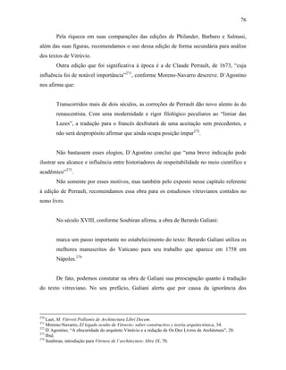 76
Pela riqueza em suas comparações das edições de Philander, Barbaro e Salmasi,
além das suas figuras, recomendamos o uso dessa edição de forma secundária para análise
dos textos de Vitrúvio.
Outra edição que foi significativa à época é a de Claude Perrault, de 1673, “cuja
influência foi de notável importância”271
, conforme Moreno-Navarro descreve. D´Agostino
nos afirma que:
Transcorridos mais de dois séculos, as correções de Perrault dão novo alento às do
renascentista. Com uma modernidade e rigor filológico peculiares ao “limiar das
Luzes”, a tradução para o francês desfrutará de uma aceitação sem precedentes, e
não será despropósito afirmar que ainda ocupa posição ímpar272
.
Não bastassem esses elogios, D´Agostino conclui que “uma breve indicação pode
ilustrar seu alcance e influência entre historiadores de respeitabilidade no meio científico e
acadêmico”273
.
Não somente por esses motivos, mas também pelo exposto nesse capítulo referente
à edição de Perrault, recomendamos essa obra para os estudiosos vitruvianos contidos no
nono livro.
No século XVIII, conforme Soubiran afirma, a obra de Berardo Galiani:
marca um passo importante no estabelecimento do texto: Berardo Galiani utiliza os
melhores manuscritos do Vaticano para seu trabalho que aparece em 1758 em
Nápoles.274
De fato, podemos constatar na obra de Galiani sua preocupação quanto à tradução
do texto vitruviano. No seu prefácio, Galiani alerta que por causa da ignorância dos
270
Laet, M. Vitrvvii Pollionis de Architectura Libri Decem.
271
Moreno-Navarro, El legado oculto de Vitruvio: saber constructivo y teoría arquitectónica, 34.
272
D´Agostino, “A obscuridade do arquiteto Vitrúvio e a redação de Os Dez Livros de Architetura”, 28.
273
Ibid.
274
Soubiran, introdução para Vitriuve de l´architecture: libre IX, 70.
 