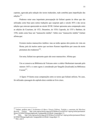77
copistas, agravada pela redução dos textos traduzidos, tudo contribui para imperfeição das
edições.275
Podemos notar uma importante preocupação de Galiani quanto às obras que são
utilizadas como base para outras traduções que surgiram após o século XVI e das novas
edições que estavam aparecendo no século XVIII. Galiani apresenta uma comparação entre
as edições de Cesariano, de 1521, Durantino, de 1524, Caporale, de 1535 e Barbaro, de
1556, tendo como base um “manuscrito inédito”. Sobre esse “manuscrito inédito” Galiani
afirma que:
Existem muitos manuscritos inéditos: mas eu tenho apenas dois pontos de vista em
Roma, pois de muitos outros que ouvimos ficaram imperfeitos por causa da morte
prematura dos tradutores276
.
Em nota, Galiani nos apresenta quais são esses manuscritos. Afirma que:
Um se conserva na Biblioteca do Vaticano entre o códice Ottoboniani marcado pelo
número 1653 e o outro agora é considerado por Sangallo [localizado] na Biblioteca
Corsini277
.
A figura 19 ilustra essas comparações entre os textos que Galiani utilizou. No caso,
foi utilizada a passagem do capítulo doze contida no livro cinco.
275
Galiani, prefácio para L’Architettura di Marco Vitruvio Pollione. Tradotta e comentata dal Marchese
Berardo Galiani, http://echo.mpiwg-berlin.mpg.de/ECHOdocuViewfull?url=/mpiwg/online/permanent/
library/X1N0S6TM/pageimg&mode=imagepath&viewMode=images&pn=13.
276
Ibid., http://echo.mpiwg-berlin.mpg.de/ECHOdocuViewfull?url=/mpiwg/online/permanent/library/
X1N0S6TM/pageimg&mode=imagepath&viewMode=images&pn=15.
277
Ibid., nota 8.
 
