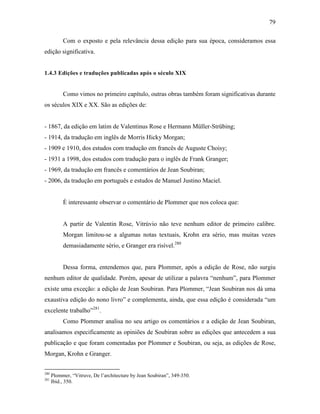 79
Com o exposto e pela relevância dessa edição para sua época, consideramos essa
edição significativa.
1.4.3 Edições e traduções publicadas após o século XIX
Como vimos no primeiro capítulo, outras obras também foram significativas durante
os séculos XIX e XX. São as edições de:
- 1867, da edição em latim de Valentinus Rose e Hermann Müller-Strübing;
- 1914, da tradução em inglês de Morris Hicky Morgan;
- 1909 e 1910, dos estudos com tradução em francês de Auguste Choisy;
- 1931 a 1998, dos estudos com tradução para o inglês de Frank Granger;
- 1969, da tradução em francês e comentários de Jean Soubiran;
- 2006, da tradução em português e estudos de Manuel Justino Maciel.
É interessante observar o comentário de Plommer que nos coloca que:
A partir de Valentin Rose, Vitrúvio não teve nenhum editor de primeiro calibre.
Morgan limitou-se a algumas notas textuais, Krohn era sério, mas muitas vezes
demasiadamente sério, e Granger era risível.280
Dessa forma, entendemos que, para Plommer, após a edição de Rose, não surgiu
nenhum editor de qualidade. Porém, apesar de utilizar a palavra “nenhum”, para Plommer
existe uma exceção: a edição de Jean Soubiran. Para Plommer, “Jean Soubiran nos dá uma
exaustiva edição do nono livro” e complementa, ainda, que essa edição é considerada “um
excelente trabalho”281
.
Como Plommer analisa no seu artigo os comentários e a edição de Jean Soubiran,
analisamos especificamente as opiniões de Soubiran sobre as edições que antecedem a sua
publicação e que foram comentadas por Plommer e Soubiran, ou seja, as edições de Rose,
Morgan, Krohn e Granger.
280
Plommer, “Vitruve, De l’architecture by Jean Soubiran”, 349-350.
281
Ibid., 350.
 