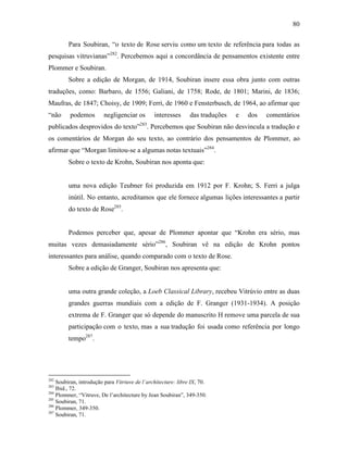 80
Para Soubiran, “o texto de Rose serviu como um texto de referência para todas as
pesquisas vitruvianas”282
. Percebemos aqui a concordância de pensamentos existente entre
Plommer e Soubiran.
Sobre a edição de Morgan, de 1914, Soubiran insere essa obra junto com outras
traduções, como: Barbaro, de 1556; Galiani, de 1758; Rode, de 1801; Marini, de 1836;
Maufras, de 1847; Choisy, de 1909; Ferri, de 1960 e Fensterbusch, de 1964, ao afirmar que
“não podemos negligenciar os interesses das traduções e dos comentários
publicados desprovidos do texto”283
. Percebemos que Soubiran não desvincula a tradução e
os comentários de Morgan do seu texto, ao contrário dos pensamentos de Plommer, ao
afirmar que “Morgan limitou-se a algumas notas textuais”284
.
Sobre o texto de Krohn, Soubiran nos aponta que:
uma nova edição Teubner foi produzida em 1912 por F. Krohn; S. Ferri a julga
inútil. No entanto, acreditamos que ele fornece algumas lições interessantes a partir
do texto de Rose285
.
Podemos perceber que, apesar de Plommer apontar que “Krohn era sério, mas
muitas vezes demasiadamente sério”286
, Soubiran vê na edição de Krohn pontos
interessantes para análise, quando comparado com o texto de Rose.
Sobre a edição de Granger, Soubiran nos apresenta que:
uma outra grande coleção, a Loeb Classical Library, recebeu Vitrúvio entre as duas
grandes guerras mundiais com a edição de F. Granger (1931-1934). A posição
extrema de F. Granger que só depende do manuscrito H remove uma parcela de sua
participação com o texto, mas a sua tradução foi usada como referência por longo
tempo287
.
282
Soubiran, introdução para Vitriuve de l´architecture: libre IX, 70.
283
Ibid., 72.
284
Plommer, “Vitruve, De l’architecture by Jean Soubiran”, 349-350.
285
Soubiran, 71.
286
Plommer, 349-350.
287
Soubiran, 71.
 