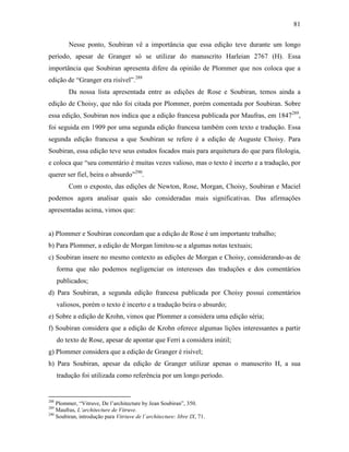 81
Nesse ponto, Soubiran vê a importância que essa edição teve durante um longo
período, apesar de Granger só se utilizar do manuscrito Harleian 2767 (H). Essa
importância que Soubiran apresenta difere da opinião de Plommer que nos coloca que a
edição de “Granger era risível”.288
Da nossa lista apresentada entre as edições de Rose e Soubiran, temos ainda a
edição de Choisy, que não foi citada por Plommer, porém comentada por Soubiran. Sobre
essa edição, Soubiran nos indica que a edição francesa publicada por Maufras, em 1847289
,
foi seguida em 1909 por uma segunda edição francesa também com texto e tradução. Essa
segunda edição francesa a que Soubiran se refere é a edição de Auguste Choisy. Para
Soubiran, essa edição teve seus estudos focados mais para arquitetura do que para filologia,
e coloca que “seu comentário é muitas vezes valioso, mas o texto é incerto e a tradução, por
querer ser fiel, beira o absurdo”290
.
Com o exposto, das edições de Newton, Rose, Morgan, Choisy, Soubiran e Maciel
podemos agora analisar quais são consideradas mais significativas. Das afirmações
apresentadas acima, vimos que:
a) Plommer e Soubiran concordam que a edição de Rose é um importante trabalho;
b) Para Plommer, a edição de Morgan limitou-se a algumas notas textuais;
c) Soubiran insere no mesmo contexto as edições de Morgan e Choisy, considerando-as de
forma que não podemos negligenciar os interesses das traduções e dos comentários
publicados;
d) Para Soubiran, a segunda edição francesa publicada por Choisy possui comentários
valiosos, porém o texto é incerto e a tradução beira o absurdo;
e) Sobre a edição de Krohn, vimos que Plommer a considera uma edição séria;
f) Soubiran considera que a edição de Krohn oferece algumas lições interessantes a partir
do texto de Rose, apesar de apontar que Ferri a considera inútil;
g) Plommer considera que a edição de Granger é risível;
h) Para Soubiran, apesar da edição de Granger utilizar apenas o manuscrito H, a sua
tradução foi utilizada como referência por um longo período.
288
Plommer, “Vitruve, De l’architecture by Jean Soubiran”, 350.
289
Maufras, L’architecture de Vitruve.
290
Soubiran, introdução para Vitriuve de l´architecture: libre IX, 71.
 