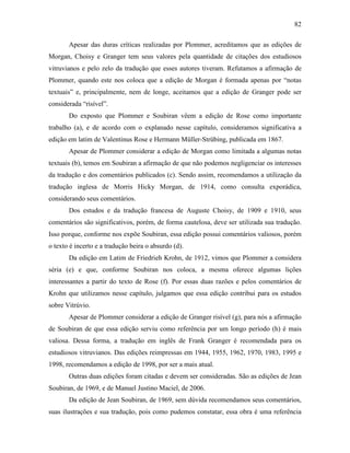 82
Apesar das duras críticas realizadas por Plommer, acreditamos que as edições de
Morgan, Choisy e Granger tem seus valores pela quantidade de citações dos estudiosos
vitruvianos e pelo zelo da tradução que esses autores tiveram. Refutamos a afirmação de
Plommer, quando este nos coloca que a edição de Morgan é formada apenas por “notas
textuais” e, principalmente, nem de longe, aceitamos que a edição de Granger pode ser
considerada “risível”.
Do exposto que Plommer e Soubiran vêem a edição de Rose como importante
trabalho (a), e de acordo com o explanado nesse capítulo, consideramos significativa a
edição em latim de Valentinus Rose e Hermann Müller-Strübing, publicada em 1867.
Apesar de Plommer considerar a edição de Morgan como limitada a algumas notas
textuais (b), temos em Soubiran a afirmação de que não podemos negligenciar os interesses
da tradução e dos comentários publicados (c). Sendo assim, recomendamos a utilização da
tradução inglesa de Morris Hicky Morgan, de 1914, como consulta exporádica,
considerando seus comentários.
Dos estudos e da tradução francesa de Auguste Choisy, de 1909 e 1910, seus
comentários são significativos, porém, de forma cautelosa, deve ser utilizada sua tradução.
Isso porque, conforme nos expõe Soubiran, essa edição possui comentários valiosos, porém
o texto é incerto e a tradução beira o absurdo (d).
Da edição em Latim de Friedrieh Krohn, de 1912, vimos que Plommer a considera
séria (e) e que, conforme Soubiran nos coloca, a mesma oferece algumas lições
interessantes a partir do texto de Rose (f). Por essas duas razões e pelos comentários de
Krohn que utilizamos nesse capítulo, julgamos que essa edição contribui para os estudos
sobre Vitrúvio.
Apesar de Plommer considerar a edição de Granger risível (g), para nós a afirmação
de Soubiran de que essa edição serviu como referência por um longo período (h) é mais
valiosa. Dessa forma, a tradução em inglês de Frank Granger é recomendada para os
estudiosos vitruvianos. Das edições reimpressas em 1944, 1955, 1962, 1970, 1983, 1995 e
1998, recomendamos a edição de 1998, por ser a mais atual.
Outras duas edições foram citadas e devem ser consideradas. São as edições de Jean
Soubiran, de 1969, e de Manuel Justino Maciel, de 2006.
Da edição de Jean Soubiran, de 1969, sem dúvida recomendamos seus comentários,
suas ilustrações e sua tradução, pois como pudemos constatar, essa obra é uma referência
 