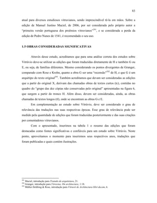 83
atual para diversos estudiosos vitruvianos, sendo imprescindível tê-la em mãos. Sobre a
edição de Manuel Justino Maciel, de 2006, por ser considerada pelo próprio autor a
“primeira versão portuguesa dos proêmios vitruvianos”291
, e se considerada a perda da
edição de Pedro Nunes de 1541, é recomendado o seu uso.
1.5 OBRAS CONSIDERADAS SIGNIFICATIVAS
Através desse estudo, acreditamos que para uma análise correta dos estudos sobre
Vitrúvio deve-se utilizar as edições que foram traduzidas diretamente de H e também G ou
E, ou seja, de famílias diferentes. Mesmo considerando os pontos divergentes de Granger,
comparado com Rose e Krohn, quanto a obra G ser uma “recensão”292
de H, e que G é um
arquétipo do texto original293
. Também acreditamos que devam ser consideradas as edições
que a partir do original X, derivam das chamadas obras de textos curtos (tc), contidas no
quadro do “grupo das dez cópias não conservadas pelo original” apresentadas na figura 6,
que surgem a partir do tronco H. Além disso, devem ser consideradas, ainda, as obras
chamadas de textos longos (tl), onde se encontram as obras G e E.
Em complementação ao estudo sobre Vitrúvio, deve ser considerado o grau de
relevância das traduções nas suas respectivas épocas. Esse grau de relevância pode ser
medido pela quantidade de edições que foram traduzidas posteriormente e das suas citações
por comentadores vitruvianos.
Com o apresentado, inserimos na tabela 1 o resumo das edições que foram
destacadas como fontes significativas e confiáveis para um estudo sobre Vitrúvio. Neste
ponto, aproveitamos o momento para inserirmos seus respectivos anos, traduções que
foram publicadas e quais contém ilustrações.
291
Maciel, introdução para Tratado de arquitetura, 21.
292
Granger, introdução para Vitruvius, On architecture, 1:18.
293
Müller-Strübing & Rose, introdução para Vitruvii de Architectura libri decem, 6.
 