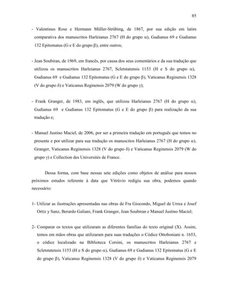 85
- Valentinus Rose e Hermann Müller-Strübing, de 1867, por sua edição em latim
comparativa dos manuscritos Harleianus 2767 (H do grupo α), Gudianus 69 e Gudianus
132 Epitomatus (G e E do grupo β), entre outros;
- Jean Soubiran, de 1969, em francês, por causa dos seus comentários e da sua tradução que
utilizou os manuscritos Harleianus 2767, Scletstatensis 1153 (H e S do grupo α),
Gudianus 69 e Gudianus 132 Epitomatus (G e E do grupo β), Vaticanus Reginensis 1328
(V do grupo δ) e Vaticanus Reginensis 2079 (W do grupo γ);
- Frank Granger, de 1983, em inglês, que utilizou Harleianus 2767 (H do grupo α),
Gudianus 69 e Gudianus 132 Epitomatus (G e E do grupo β) para realização da sua
tradução e;
- Manuel Justino Maciel, de 2006, por ser a primeira tradução em português que temos no
presente e por utilizar para sua tradução os manuscitos Harleianus 2767 (H do grupo α),
Granger, Vaticanus Reginensis 1328 (V do grupo δ) e Vaticanus Reginensis 2079 (W do
grupo γ) e Collection des Universités de France.
Dessa forma, com base nessas sete edições como objetos de análise para nossos
próximos estudos referente à data que Vitrúvio redigiu sua obra, podemos quando
necessário:
1- Utilizar as ilustrações apresentadas nas obras de Fra Giocondo, Miguel de Urrea e Josef
Ortiz y Sanz, Berardo Galiani, Frank Granger, Jean Soubiran e Manuel Justino Maciel;
2- Comparar os textos que utilizaram as diferentes famílias do texto original (X). Assim,
temos em mãos obras que utilizaram para suas traduções o Códice Ottoboniani n. 1653,
o códice localizado na Biblioteca Corsini, os manuscritos Harleianus 2767 e
Scletstatensis 1153 (H e S do grupo α), Gudianus 69 e Gudianus 132 Epitomatus (G e E
do grupo β), Vaticanus Reginensis 1328 (V do grupo δ) e Vaticanus Reginensis 2079
 