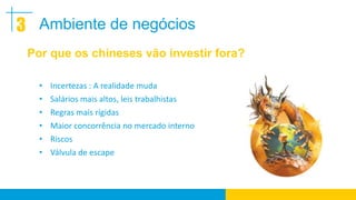3 Ambiente de negócios
 Por que os chineses vão investir fora?

   • Incertezas : A realidade muda
   • Salários mais altos, leis trabalhistas
   • Regras mais rígidas
   • Maior concorrência no mercado interno
   • Riscos
   • Válvula de escape
 