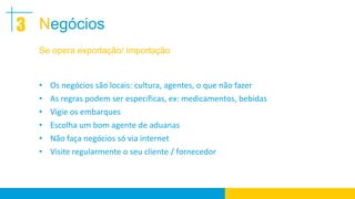 3 Negócios
  Se opera exportação/ importação


  • Os negócios são locais: cultura, agentes, o que não fazer
  • As regras podem ser específicas, ex: medicamentos, bebidas
  • Vigie os embarques
  • Escolha um bom agente de aduanas
  • Não faça negócios só via internet
  • Visite regularmente o seu cliente / fornecedor
 