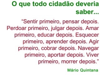 “Sentir primeiro, pensar depois.
Perdoar primeiro, julgar depois. Amar
primeiro, educar depois. Esquecer
primeiro, aprender depois. Agir
primeiro, cobrar depois. Navegar
primeiro, aportar depois. Viver
primeiro, morrer depois.”
O que todo cidadão deveria
saber...
Mário Quintana
 