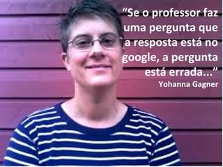 digitalização
conhecimento
“Se o professor faz
uma pergunta que
a resposta está no
google, a pergunta
está errada...”
Yohanna Gagner
 