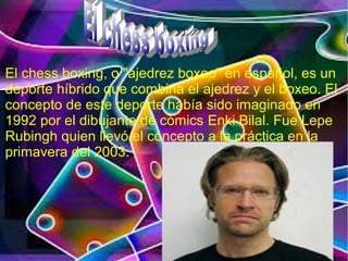 El chess boxing, o "ajedrez boxeo" en español, es un
deporte híbrido que combina el ajedrez y el boxeo. El
concepto de este deporte había sido imaginado en
1992 por el dibujante de cómics Enki Bilal. Fue Lepe
Rubingh quien llevó el concepto a la práctica en la
primavera del 2003.
 