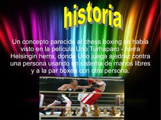 Un concepto parecido al chess boxing se había
visto en la película Uno Turhaparo - herra
Helsingin herra, donde Uno juega ajedrez contra
una persona usando un sistema de manos libres
y a la par boxea con otra persona.
 