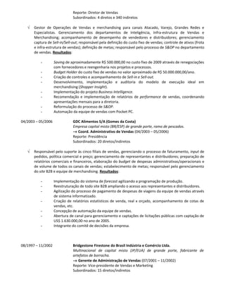 Reporte: Diretor de Vendas
                               Subordinados: 4 diretos e 340 indiretos

   √   Gestor de Operações de Vendas e merchandising para canais Atacado, Varejo, Grandes Redes e
       Especialistas. Gerenciamento dos departamentos de Inteligência, Infra-estrutura de Vendas e
       Merchandising; acompanhamento de desempenho de vendedores e distribuidores; gerenciamento
       captura de Sell-in/Sell-out; responsável pela definição do custo fixo de vendas; controle de ativos (frota
       e infra-estrutura de vendas); definição de metas; responsável pelo processo de S&OP no departamento
       de vendas. Resultados:

           -        Saving de aproximadamente R$ 500.000,00 no custo fixo de 2009 através de renegociações
                    com fornecedores e reengenharia nos projetos e processos.
           -        Budget Holder do custo fixo de vendas no valor aproximado de R$ 50.000.000,00/ano.
           -        Criação de controles e acompanhamento de Sell-in e Sell-out.
           -        Desenvolvimento, implementação e auditoria do modelo de execução ideal em
                    merchandising (Shopper Insight).
           -        Implementação do projeto Business Intelligence.
           -        Recomendação e implementação de relatórios de performance de vendas, coordenando
                    apresentações mensais para a diretoria.
           -        Reformulação do processo de S&OP.
           -        Automação da equipe de vendas com Pocket PC.

04/2003 – 05/2006              GDC Alimentos S/A (Gomes da Costa)
                               Empresa capital misto (BR/ESP) de grande porte, ramo de pescados.
                               → Coord. Administrativo de Vendas (04/2003 – 05/2006)
                               Reporte: Presidência
                               Subordinados: 20 diretos/indiretos

   √   Responsável pelo suporte às cinco filiais de vendas, gerenciando o processo de faturamento, input de
       pedidos, política comercial e preço; gerenciamento de representantes e distribuidores; preparação de
       relatórios comerciais e financeiros, elaboração do budget de despesas administrativas/operacionais e
       de volume de todos os canais de vendas; estabelecimento de metas; responsável pelo gerenciamento
       do site B2B e equipe de merchandising. Resultados:

           -        Implementação do sistema de forecast agilizando a programação de produção.
           -        Reestruturação de todo site B2B ampliando o acesso aos representantes e distribuidores.
           -        Agilização do processo de pagamento de despesas de viagens da equipe de vendas através
                    de sistema informatizado.
           -        Criação de relatórios estatísticos de venda, real x orçado, acompanhamento de cotas de
                    vendas, etc.
           -        Concepção de automação da equipe de vendas.
           -        Abertura de canal para gerenciamento e captações de licitações públicas com captação de
                    US$ 1.630.000,00 no ano de 2005.
           -        Integrante do comitê de decisões da empresa.



08/1997 – 11/2002              Bridgestone Firestone do Brasil Indústria e Comércio Ltda.
                               Multinacional de capital misto (JP/EUA) de grande porte, fabricante de
                               artefatos de borracha.
                               → Gerente de Administração de Vendas (07/2001 – 11/2002)
                               Reporte: Vice-presidente de Vendas e Marketing
                               Subordinados: 15 diretos/indiretos
 