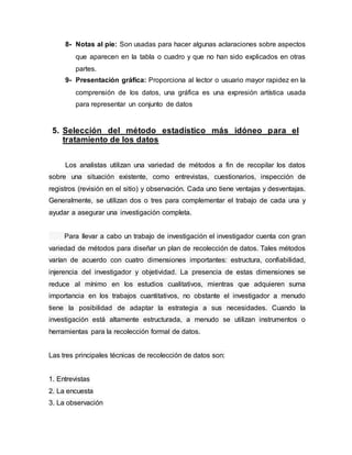8- Notas al pie: Son usadas para hacer algunas aclaraciones sobre aspectos
que aparecen en la tabla o cuadro y que no han sido explicados en otras
partes.
9- Presentación gráfica: Proporciona al lector o usuario mayor rapidez en la
comprensión de los datos, una gráfica es una expresión artística usada
para representar un conjunto de datos
5. Selección del método estadístico más idóneo para el
tratamiento de los datos
Los analistas utilizan una variedad de métodos a fin de recopilar los datos
sobre una situación existente, como entrevistas, cuestionarios, inspección de
registros (revisión en el sitio) y observación. Cada uno tiene ventajas y desventajas.
Generalmente, se utilizan dos o tres para complementar el trabajo de cada una y
ayudar a asegurar una investigación completa.
Para llevar a cabo un trabajo de investigación el investigador cuenta con gran
variedad de métodos para diseñar un plan de recolección de datos. Tales métodos
varían de acuerdo con cuatro dimensiones importantes: estructura, confiabilidad,
injerencia del investigador y objetividad. La presencia de estas dimensiones se
reduce al mínimo en los estudios cualitativos, mientras que adquieren suma
importancia en los trabajos cuantitativos, no obstante el investigador a menudo
tiene la posibilidad de adaptar la estrategia a sus necesidades. Cuando la
investigación está altamente estructurada, a menudo se utilizan instrumentos o
herramientas para la recolección formal de datos.
Las tres principales técnicas de recolección de datos son:
1. Entrevistas
2. La encuesta
3. La observación
 