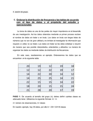 4. sesión de grupo.
6. Ordenar la distribución de frecuencia y las tablas de acuerdo
con el tipo de datos y al propósito del estudio y
operacionales
La toma de datos es una de las partes de mayor importancia en el desarrollo
de una investigación. Así los datos obtenidos mediante un primer proceso reciben
el nombre de datos sin tratar o en bruto. Los datos en bruto son largas listas de
números que no son de gran utilidad y no brindan al investigador la información que
requiere si antes no se tratan. Los datos sin tratar se les debe sintetizar o resumir
de manera que sea posible interpretarlos, entenderlos y utilizarlos. La manera de
organizar los datos es mediante tablas de distribución de frecuencias.
En este caso, resolveremos un ejemplo. Ordenaremos los datos que se
encuentran en la siguiente tabla:
PASO 1: De acuerdo al tamaño del grupo (n), debes definir cuántas clases es
adecuado tener. Utilizamos la siguiente fórmula: k= √n
n= número de observaciones, k= clases
En nuestro ejemplo, hay 35 datos, por ello k= √35= 5.91≈6 clases
 