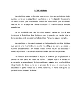 CONCLUSIÓN
La estadística resulta fundamental para conocer el comportamiento de ciertos
eventos, por lo que ha adquirido un papel clave en la investigación. Se usa como
un valioso auxiliar y en los diferentes campos del conocimiento y en las variadas
ciencias. Es un lenguaje que permite comunicar información basada en datos
cuantitativos.
Es tan importante que casi no existe actividad humana en que no esté
involucrada la Estadística. Las decisiones más importantes de nuestra vida se
toman con base en la aplicación de la Estadística. Pongamos algunos ejemplos.
La estadística es de gran importancia en la investigación científica debido a
que, permite una descripción más exacta, nos obliga a ser claros y exactos en
nuestros procedimientos y en nuestro pensar, permite resumir los resultados de
manera significativa y cómoda y nos permite deducir conclusiones generales.
La evolución de la estadística ha llegado al punto en que su proyección se
percibe en casi todas las áreas de trabajo. También abarca la recolección,
presentación y caracterización de información para ayudar tanto en el análisis e
interpretación de datos como en el proceso de la toma de decisiones. La
estadística es parte esencial de la forma profesional, es hasta cierto punto una
parte necesaria para toda profesión.
 
