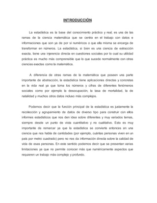 INTRODUCCIÓN
La estadística es la base del conocimiento práctico y real, es una de las
ramas de la ciencia matemática que se centra en el trabajo con datos e
informaciones que son ya de por sí numéricos o que ella misma se encarga de
transformar en números. La estadística, si bien es una ciencia de extracción
exacta, tiene una injerencia directa en cuestiones sociales por lo cual su utilidad
práctica es mucho más comprensible que lo que sucede normalmente con otras
ciencias exactas como la matemática.
A diferencia de otras ramas de la matemática que poseen una parte
importante de abstracción, la estadística tiene aplicaciones directas y concretas
en la vida real ya que toma los números y cifras de diferentes fenómenos
sociales como por ejemplo la desocupación, la tasa de mortalidad, la de
natalidad y muchos otros datos incluso más complejos.
Podemos decir que la función principal de la estadística es justamente la
recolección y agrupamiento de datos de diverso tipo para construir con ellos
informes estadísticos que nos den idea sobre diferentes y muy variados temas,
siempre desde un punto de vista cuantitativo y no cualitativo. Esto es muy
importante de remarcar ya que la estadística se convierte entonces en una
ciencia que nos habla de cantidades (por ejemplo, cuántas personas viven en un
país por metro cuadrado) pero no nos da información directa sobre la calidad de
vida de esas personas. En este sentido podemos decir que se presentan varias
limitaciones ya que no permite conocer más que numéricamente aspectos que
requieren un trabajo más complejo y profundo.
 