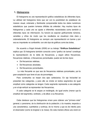 1. Histograma
El histograma es una representación gráfica estadísticas de diferentes tipos.
La utilidad del histograma tiene que ver con la posibilidad de establecer de
manera visual, ordenada y fácilmente comprensible todos los datos numéricos
estadísticos que pueden tornarse difíciles de entender. Hay muchos tipos de
histogramas y cada uno se ajusta a diferentes necesidades como también a
diferentes tipos de información. Su función es exponer gráficamente números,
variables y cifras de modo que los resultados se visualicen más clara y
ordenadamente. El histograma es siempre una representación en barras y por
eso es importante no confundirlo con otro tipo de gráficos como las tortas.
De acuerdo a Ángel Arévalo (2008) en su trabajo “Gráficos Estadísticos”
explica que: El histograma también conocido como “grafico de barras” constituye
la representación de la tabla de frecuencias, y según utilice frecuencias,
frecuencias relativas, o frecuencias porcentuales puede ser de tres tipos:
 De frecuencias relativas.
 De frecuencias absolutas.
 De frecuencias porcentuales.
Lo más frecuente es que sea de frecuencias relativas porcentuales, por la
gran aceptación que tiene el uso de porcentajes.
Para construirlos se trazan dos ejes cartesianos. En eje horizontal se
presentan las categorías, y para ello se divide en tantos segmentos de igual
amplitud como categorías se tengan. Cada segmento representa a una categoría
y en el eje vertical se representan las frecuencias.
A cada categoría se le asigna un rectángulo, de igual ancho (menor que la
amplitud del segmento), centrado, y de altura a su frecuencia.
Cabe destacar que los histogramas sirven para obtener una "primera vista"
general, o panorama, de la distribución de la población, o la muestra, respecto a
una característica, cuantitativa y continua, de la misma y que es de interés para
el observador (como la longitud o la masa). De esta manera ofrece una visión en
 