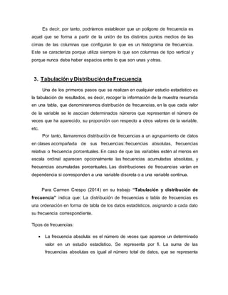 Es decir, por tanto, podríamos establecer que un polígono de frecuencia es
aquel que se forma a partir de la unión de los distintos puntos medios de las
cimas de las columnas que configuran lo que es un histograma de frecuencia.
Este se caracteriza porque utiliza siempre lo que son columnas de tipo vertical y
porque nunca debe haber espacios entre lo que son unas y otras.
3. Tabulación y Distribuciónde Frecuencia
Una de los primeros pasos que se realizan en cualquier estudio estadístico es
la tabulación de resultados, es decir, recoger la información de la muestra resumida
en una tabla, que denominaremos distribución de frecuencias, en la que cada valor
de la variable se le asocian determinados números que representan el número de
veces que ha aparecido, su proporción con respecto a otros valores de la variable,
etc.
Por tanto, llamaremos distribución de frecuencias a un agrupamiento de datos
en clases acompañada de sus frecuencias: frecuencias absolutas, frecuencias
relativa o frecuencia porcentuales. En caso de que las variables estén al menos en
escala ordinal aparecen opcionalmente las frecuencias acumuladas absolutas, y
frecuencias acumuladas porcentuales. Las distribuciones de frecuencias varían en
dependencia si corresponden a una variable discreta o a una variable continua.
Para Carmen Crespo (2014) en su trabajo “Tabulación y distribución de
frecuencia” indica que: La distribución de frecuencias o tabla de frecuencias es
una ordenación en forma de tabla de los datos estadísticos, asignando a cada dato
su frecuencia correspondiente.
Tipos de frecuencias:
 La frecuencia absoluta: es el número de veces que aparece un determinado
valor en un estudio estadístico. Se representa por fi. La suma de las
frecuencias absolutas es igual al número total de datos, que se representa
 