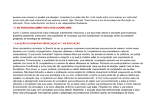 pessoas que ensinam e aquelas que planejam (organizam) as aulas não têm muita noção sobre como ensinar em cada nível,
ainda mais pelo nível educacional que estamos vivendo hoje. Exemplo. Vivenciamos a era da tecnologia da informação na
educação. Tema muito discutido nos livros e nas universidades Brasileiras.
12- DE TRADICIONALISMO PARA EVOLUCIONALISMO
Como o sistema educacional é uma instituição já fortemente tradicional, e que são muito difíceis e resistente para mudanças.
Estamos exatamente vivenciando uma quantidade de mudanças que esta acontecendo na educação devido ao constante
progresso da tecnologia da informação.
13- A AÇÃO DO GOVERNO EM RELAÇAO A TI NA EDUCAÇÃO
Uma característica do ensino do Brasil é de ver os governos comprarem computadores para escolas de maneira, muitas vezes,
somente com o intuito propagandistíco. Adquirem centenas e milhares de computadores para preencherem salas de
computadores. O que acaba ocorrendo? Vejamos diversos fatos que ocorrem nas escolas do estado ou da prefeitura, na qual já
venho conversando com diversos professores a respeito e na qual já ministrei aulas de computação para capacitação de
professores. Primeiramente, a quantidade de micros é insuficiente, pois salas de computação resumem-se em apenas uma
unidade com cerca de 12 computadores e o número de alunos ultrapassa as centenas. Somando-se a este problema o número de
professores é insuficiente e ainda mais não são capacitados convenientemente para sua área de atuação, quanto mais na área
tecnológica. Com pouco ou quase nenhuma preparação ou estudo fundamenta o aprendizado do computador nas escolas
estaduais. São disponibilizados a alunos e professores como solução do problema educacional no Brasil, esquecendo-se do fato
importante de tratar-se de uma nova tecnologia e de um novo conhecimento e sobre os quais ainda não se sabe os efeitos que
resultam na utilização dos computadores em fases diferentes do desenvolvimento. 9 Com minha experiência ministrei aulas de
utilização e planejamento educacionais do computador para professores do estado que concorrentemente a estas já vinham
utilizando o computador nas suas aulas. Impressionei-me ao saber disto e verificar que professores não tinham a menor idéia do
funcionamento do computador e de como utilizá-los de forma a aprimorar suas aulas. Perguntei-me, então, o que estaria
acontecendo nas aulas com computador para seus alunos? Realmente, a situação atual está extremamente complicada e deve
haver uma preocupação mais rigorosa quanto a preparação dos professores e também quanto as metodologias de ensino
 