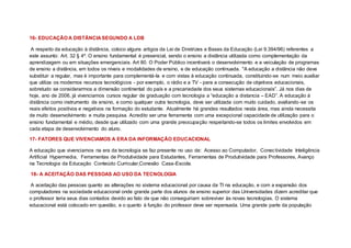 16- EDUCAÇÃO A DISTÂNCIA SEGUNDO A LDB
A respeito da educação à distância, coloco alguns artigos da Lei de Diretrizes e Bases da Educação (Lei 9.394/96) referentes a
este assunto: Art. 32 § 4º. O ensino fundamental é presencial, sendo o ensino a distância utilizada como complementação da
aprendizagem ou em situações emergenciais. Art 80. O Poder Público incentivará o desenvolvimento e a veiculação de programas
de ensino a distância, em todos os níveis e modalidades de ensino, e de educação continuada. "A educação a distância não deve
substituir a regular, mas é importante para complementá-la e com vistas à educação continuada, constituindo-se num meio auxiliar
que utiliza os modernos recursos tecnológicos - por exemplo, o rádio e a TV - para a consecução de objetivos educacionais,
sobretudo se considerarmos a dimensão continental do país e a precariedade dos seus sistemas educacionais”. Já nos dias de
hoje, ano de 2006, já vivenciamos cursos regular de graduação com tecnologia a “educação a distancia – EAD”. A educação à
distância como instrumento de ensino, e como qualquer outra tecnologia, deve ser utilizada com muito cuidado, avaliando-se os
reais efeitos positivos e negativos na formação do estudante. Atualmente há grandes resultados nesta área, mas ainda necessita
de muito desenvolvimento e muita pesquisa. Acredito ser uma ferramenta com uma excepcional capacidade de utilização para o
ensino fundamental e médio, desde que utilizado com uma grande preocupação respeitando-se todos os limites envolvidos em
cada etapa de desenvolvimento do aluno.
17- FATORES QUE VIVENCIAMOS A ERA DA INFORMAÇÃO EDUCACIONAL
A educação que vivenciamos na era da tecnologia se faz presente no uso de: Acesso ao Computador, Conectividade Inteligência
Artificial Hypermedia, Ferramentas de Produtividade para Estudantes, Ferramentas de Produtividade para Professores, Avanço
na Tecnologia da Educação Conteúdo Curricular,Conexão Casa-Escola.
18- A ACEITAÇÃO DAS PESSOAS AO USO DA TECNOLOGIA
A aceitação das pessoas quanto as alterações no sistema educacional por causa da TI na educação, e com a expansão dos
computadores na sociedade educacional onde grande parte dos alunos de ensino superior das Universidades dizem acreditar que
o professor teria seus dias contados devido ao fato de que não conseguiriam sobreviver às novas tecnologias. O sistema
educacional está colocado em questão, e o quanto à função do professor deve ser repensada. Uma grande parte da população
 