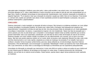 opta pelas aulas ministradas à distância, para outra parte, o aluno pode escolher o seu próprio curso, e a maioria optam pela
primordial utilização de TV, vídeo e teleconferência e todos concordam que as salas de aula não são mais representadas por um
lugar físico. Quanto à utilização da tecnologia na área educacional, desestruturada e sem nenhuma preparação na educação no
seguinte fragmento: "É um equívoco dizer que a educação do presente é aquela que melhor lidar com as máquinas. A boa escola
é, e sempre será, aquela que submeter seus alunos à maior quantidade possível de experimentações e pesquisas, nas quais o
professor desempenhe o papel facilitador".
CONCLUSÃO
Estamos vivenciando a maior revolução na educação de todos os tempos. São inúmeros os problemas envolvidos em como utilizar
o avanço tecnológico na educação brasileira, de maneira que o aluno tenha a formação mais adequada sem prejudicar seu
desenvolvimento e respeitando os limites de cada fase da vida. Uma das principais metas da educação em um mundo globalizado
e tecnológico é desenvolver nos alunos, a capacidade de imaginar e de criar mentalmente. Nesta nova fase da educação que o
ensino passará, pois não se pode deixar que o computador e as tecnologias realizem todas as tarefas impedindo que os alunos
possam desenvolver toda a sua capacidade, considerando que esta fase da vida é a fase de formação de cada do ser humano.
Devemos reavaliar com muito cuidada a função do professor em seu relacionamento com a escola, com os pais e com seus
alunos. Não fará mais sentido estarmos vivendo em um mundo dentro da escola e outro totalmente diferente fora dela, onde a vida
caminha dinamicamente e com muita rapidez, adaptando-se a todas as mudanças da sociedade. É um trabalho maior para o
professor, encontrar formas de passar conhecimentos para seus alunos utilizando-se de toda tecnologia disponível. Estamos
vivenciando a "Era da Informação e da Comunicação" e a expressão "Globalização" mostrar que devemos ficar muito atentos para
tudo o que vivenciamos ao nosso redor e a tecnologia da informação é a ferramenta que nos capacitamos adequadamente.
A tecnologia da informação na educação que vivenciamos é muito mais difícil em aceitar e colocar em pratica do que o tradicional
de uma maneira geral da influência da tecnologia da informação em outras áreas. O sistema educacional não é facilmente
alterado, pois se trata de um sistema social complexo. Desta maneira, apenas daqui a algum tempo poderemos sentir realmente
as mudanças.
 