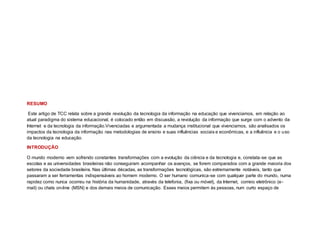 RESUMO
Este artigo de TCC relata sobre a grande revolução da tecnologia da informação na educação que vivenciamos, em relação ao
atual paradigma do sistema educacional, é colocado então em discussão, a revolução da informação que surge com o advento da
Internet e da tecnologia da informação.Vivenciadas e argumentada a mudança institucional que vivenciamos, são analisados os
impactos da tecnologia da informação nas metodologias de ensino e suas influências sociais e econômicas, e a influência e o uso
da tecnologia na educação.
INTRODUÇÃO
O mundo moderno vem sofrendo constantes transformações com a evolução da ciência e da tecnologia e, constata-se que as
escolas e as universidades brasileiras não conseguiram acompanhar os avanços, se forem comparados com a grande maioria dos
setores da sociedade brasileira. Nas últimas décadas, as transformações tecnológicas, são extremamente notáveis, tanto que
passaram a ser ferramentas indispensáveis ao homem moderno. O ser humano comunica-se com qualquer parte do mundo, numa
rapidez como nunca ocorreu na história da humanidade, através da telefonia, (fixa ou móvel), da Internet, correio eletrônico (e-
mail) ou chats on-line (MSN) e dos demais meios de comunicação. Esses meios permitem às pessoas, num curto espaço de
 