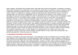 tempo, pesquisar, comercializar, fazer amizades virtuais, entre tantas outras formas de comunicação. As mudanças e os avanços
rápidos exigem profissionais mais qualificados e que se adaptem às necessidades da sociedade e do universo profissional. Devi do
a expansão da engenharia de telecomunicação e o avanço das tecnologias, surgindo assim a maior rede de computadores do
mundo, a Internet e a proliferação do computador pessoal nas casas das pessoas, devido fenômenos que vêm ocorrendo na
sociedade atual e que, surgem assim a globalização, que é um dos fatores que nos ajudaram a viver e estudar na era da
informação, fato novo para a nossa sociedade. De acordo com estes fatores uma nova mudança ocorreu nas instituições em geral.
Este trabalho de TCC tem como objetivo mostrar e analisar o que está ocorrendo e o que já mudou com a revolução da
informação, referentes, ao sistema educacional atualmente vigente. Como o professor, o aluno e a sociedade estão se
comportando ou já começam a se 1 Professor da Faculdade Atenas 2 comportar com esta nova mudança em virtude deste
fenômeno. As pessoas da geração anterior tiveram uma educação na qual nem se pensava em usar o computador pessoal como
instrumento de ensino e podem, de certa maneira, estar impedindo tal desenvolvimento ou mudança na estrutura atual devido à
própria natureza do ser humano de não aceitar mudanças. O sistema educacional atual talvez ainda não esteja suficientemente
preparado para este novo cenário, visto que muitos ainda estão trabalhando com um formato muito antigo. Principalmente, nos
ensinos fundamental e médio a função do professor basicamente resume-se a copiar e repassar o conteúdo de livros já prontos,
sem acrescentar experiências novas e sem fazer ligações com a atividade diária e com o mundo ao seu redor. Como
conseqüência, uma aula, muitas vezes, torna-se maçante e cansativa fazendo com que o aluno sinta-se desmotivado e não
aproveite adequadamente o tempo que passa com o professor.
2- A MUDANÇA TECNOLÓGICA NA EDUCAÇÃO
A transição da tecnologia da informação está levando a uma renegociação de todas as instituições da nossa civilização. Utiliza o
termo Instituição como a relação gente e comunidade persistente e alguns exemplos são: a língua portuguesa, a universidade. O
Sistema educacional será utilizado neste documento representado como uma instituição e sobre a qual as idéias de necessidade
de mudança serão escritas. Instituição é uma entidade persistente, acoplada a um certo número de pessoas, reguladas por um
conjunto de normas formais e informais. Uma das características mais importantes de uma instituição é sua persistência por longos
períodos de tempo, muitas vezes centenas de anos, e a resistência a mudanças que possam ser efetuadas nas mesmas. Contudo,
estão inseridas numa sociedade que continuamente se transforma, e, devido a isso, não podem simplesmente ignorar as
 