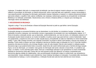 mudanças. O resultado disto tudo é a renegociação da Instituição que deve de alguma maneira adequar-se a nova realidade. A
influência da tecnologia da informação no sistema educacional, sobre a qual este texto será explorado o avanço da tecnologia e
mais especificamente a tecnologia da informação está levando diversas instituições a mudarem e o sistema educacional também
está sendo afetado. o equilíbrio entre valores conflitantes nas mudanças institucionais pautando-se principalmente na Instituição
Biblioteca e na instituição universidade. Aborda temas como o Ensino a Distancia (EAD), e o impacto que a tecnologia da
informação exerce nas bibliotecas.
3- NECESSIDADE DA MUDANÇA
Segundo o artigo 1º da Lei de Diretrizes e Bases da Educação Nacional na parte na qual define o termo Educação.
3.1 Da EDUCAÇÃO 3 Art. 1º.
A educação abrange os processos formativos que se desenvolvem na vida familiar, na convivência humana, no trabalho, nas
instituições de ensino e pesquisa, nos movimentos sociais e organizações da sociedade civil e nas manifestações culturais. § 1º.
Esta Lei disciplina a educação escolar, que se desenvolve, predominantemente, por meio do ensino, em instituições próprias. § 2º.
A educação escolar deverá vincular-se ao mundo do trabalho e à prática social. Logo após terminar o ensino fundamental, fiquei
me questionando a respeito de como eram as aulas naquela época, principalmente as aulas de matemática no ensino fundamental
(antigo 1º grau). Não consegui encontrar uma resposta convincente ao porquê os alunos eram levados a decorar uma dezena de
tabuadas. Foram muitos os alunos que foram obrigados a decorar por diversas vezes as tabuadas do 2 ao 9. Como fato científico,
possuímos dois tipos de memória, uma de longa duração e outra de curta duração. Esta de curta duração é a utilizada quando
decoramos algo e que posteriormente tende a se perder, desta forma não sendo redirecionado para a memória de longa duração.
Agora, na era da informação, um montante muito grande de informação está sendo colocado a nossa frente, e o problema que
surgiu, no entanto, é como assimilar tantos dados. Será que a metodologia aplicada no que aprendemos no ensino fundamental
baseada em decorarmos ainda vale? Parece não ser mais possível aceitar que utilizamos um esforço considerável para
decorarmos algumas tabelas de multiplicações, visto sua participação ridiculamente antiga no conhecimento que necessitamos
para desenvolver nossas atividades e para entendermos nosso mudança tecnológica na educação. A sociedade então reconheceu
a necessidade da mudança, e como conseqüência, a instituição Escola esta cada dia mais aderindo aos novos tempos,
 