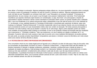 deve utilizar a Tecnologia na educação. Algumas pedagogias antigas utilizam-se, nos seus argumentos conceitos sobre a evolução
de crianças e jovens da pedagogia. A evolução de cada ser humano é dividida em setênios. Algumas pedagogias baseiam-se
muito nos fatos de que "Educação é um processo muito lento" e que "Educação é um processo contextual". O processo de
desenvolvimento de uma criança e de um jovem e sua formação como pessoa é relativamente muito lenta. É de fundamental
importância que aspectos individuais sejam levados em consideração, ou seja, deve haver uma preocupação a respeito de
capacidades e reações individuais e temas a serem abordados na educação devem possuir um grande respaldo para a realidade.
Mas, o que se vê atualmente é um sistema educacional antigo e ultrapassado e que não está de acordo com a nova realidade da
T.I. na educação. a nova realidade figurada na Tecnologia da Informação e precipitada pelo surgimento da Internet exigiu uma
mudança na instituição "Sistema Educacional". O momento é justamente este em que estamos vivendo uma era de transição na
qual a sociedade de acordo com suas necessidades moldou este novo cenário na educação. Há muitas pessoas preocupadas e
envolvidas com esta mudança visto que já estudam o assunto há um certo tempo. Alguns outros exemplos podem ser citados
como resultado da preocupação desta mudança na sociedade. A nova Lei de Diretrizes e Bases da Educação está bem atualizada
e já é vivenciamos a “” Educação à distância “” fator que revolucionou um dos 5 métodos em relação a revolução da T.I. na
educação. O governo tenta sem muito sucesso e rigor estar de acordo com a nova realidade informatizando as escolas públicas.
Na outra ponta, as escolas privadas disponibilizam computadores para alunos e ministram cursos de informática sem muito estudo
sobre como ensinar de forma eficiente os alunos.
6- A TECNOLOGIA DE CONECTAR PESSOAS EM COMUNIDADES
Uma comunidade virtual de uma cidade digital pode ser figurada com a utilização de salas de bate-papos, listas de discussão, sites
de comunidades de especialistas. No Brasil, foi criado a "Cidade do Conhecimento", o mega portal criado pelo IEA (Instituto d e
Estudos Avançados) A intenção é interligar professores, estudantes, cientistas e profissionais para o debate de ideias e a
realização de projetos tecnológicos. Esta tecnologia também é um instrumento fantástico de ajuda ao desenvolvimento do aluno,
desde que não seja substituído completamente pelo professor e pela sala de aula e que não seja deixado de lado as
individualidades. A quantidade fenomenal de informação de fácil acesso e variadas experiências vividas podem ser obtidas numa
velocidade absolutamente ínfima, pois é possível conectar pessoas de todo o país e até de todo o mundo. Hoje no ano atual, isso
já é uma realidade através dos sites de comunidades.
 