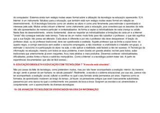 do computador. Estamos ainda num estágio muitas vezes formal sobre a utilização da tecnologia na educação aparecerão. 5) A
Internet é um instrumento fabuloso para a educação, que também está num estágio muitas vezes formal em relação ao
desenvolvimento. 6) A tecnologia funciona como um atrativo ao aluno e como uma ferramenta para estimular o aprendizado e
interesse pela aula; Muitos ainda criticam a Internet como instrumento para a educação, pois considera que os assuntos da rede
não são apresentados de maneira particular e contextualizados de forma a captar a individualidade de cada criança ou adulto.
Nesta fase de desenvolvimento, ensino fundamental, deve-se respeitar as individualidades e limitações de cada um e a Internet
"ainda" não consegue executar este serviço. Trata-se de um motivo muito forte para não substituir o professor, o que não significa
que a sua função não possa ser alterada. Cada aluno é diferente e por isto o professor não deve desaparecer. A função do
professor atual, ou do professor tradicional, deve ser questionada e avaliada. Aquele professor que se limita a copiar livros no
quadro negro, a corrigir exercícios sem avaliar o raciocínio empregado, a não incentivar a criatividade e o trabalho em grupo, a
estimular o raciocínio e a participação do aluno na aula, a não aplicar a realidade, está fadado a não ter sucesso. A Tecnologia da
informação na educação, mesmo com todos os seus problema, é sem duvida um grande atrativo incrível para todos, aulas
tradicionais que anteriormente já eram maçantes, ficou mais atrativa e mais produtiva. Devemos conhecer individualidades,
dificuldades, pontos fortes e fracos e sabê-los manipulá-los. Como a Internet e a tecnologia podem tratar isto. A partir de
experiências documentadas que são de fácil acesso...
9- EDUCAÇÃO OBSOLETA X EDUCAÇÃO COM TECNOLOGIA 7 "A escola está obsoleta”.
Não por causa da falta de tecnologia, como pretendem muitos, mas por não haver acompanhado a evolução interior, da maneira
de agir, sentir e pensar do ser humano no século passado". Realmente, a escola e o sistema educacional, por sua vez, parece não
ter acompanhado a evolução social, cultural e científica no qual o seu formato ainda permanece por anos. Vejamos como os
formatos de aprendizado mudaram ao longo do tempo. Já houve os pensadores antigos que eram basicamente autodidatas,
passamos por uma época na qual o conhecimento era passado de boca a boca. Surgiram as escolas e as universidades e
conjuntamente com o aparecimento de diversas tecnologias.
10- OS AVANÇOS TECNOLÓGICOS VIVENCIADOS NA ERA DA INFORMAÇÃO
 