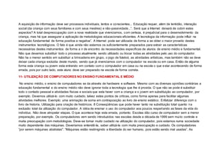 A aquisição de informação deve ser processos individuais, lentos e conscientes... Educação requer, além de lentidão, interação
social (da criança com seus familiares e com seus mestres) e não-passividade...”. Será que a Internet deixará de cobrir estes
aspectos? A total despreocupação com a nova realidade que vivenciamos, com certeza, é prejudicial para o desenvolvimento da
criança, mas há que assegurar a aplicação de metodologias educacionais eficientes. A tecnologia da informação pode influir na
educação fundamental de forma positiva e negativa”. A Internet pode ser utilizada de forma a se obter o maior proveito destes
instrumentos tecnológicos. O fato é que ainda não estamos os suficientemente preparados para extrair as características
necessárias destes instrumentos de forma a ir de encontro às necessidades específicas de alunos de ensino médio e fundamental.
Não que devamos substituir todo o processo atualmente sendo utilizado ou trocar todas as atividades pelo uso do computador.
Não ha o menor sentido em substituir a brincadeira em grupo, o jogo de futebol, as atividades artísticas, mas também não se deve
deixar cada criança excluída deste mundo, sendo que já vivenciamos com o computador na escola ou em casa. Então de alguma
forma esta criança ou jovem esta entrando em contato com o computador em casa ou na escola o que estar acontecendo de forma
errada, pois por outro lado, este aluno deve ser preparado na escola de forma correta.
11- UTILIZAÇÃO DE COMPUTADORES NO ENSINO FUNDAMENTAL E MÉDIO
No ensino médio, o ensino de computadores se da através de hardware e software. Mesmo com as diversas opiniões contrárias a
educação fundamental e do ensino médio não deve ignorar toda a tecnologia que lhe é provida. O que não se pode é substituir
todo o contado pessoal e atividades físicas e sociais que esta haver com a criança e o jovem em substituição ao computador, por
exemplo. Devemos utilizá-lo com muito cuidado, talvez estes pontos de criticas, como forma apenas para facilitar algumas
atividades melhores. Exemplo: uma animação de soma em contraposição ao livro de ensino estático. Enfatizar diferença com o
livro de historia. Utilização para criação de históricos. 8 Conseqüências que pode haver tanto na substituição total quanto na
exclusão total da utilização do computador. A idéia de ensinar o uso do computador aos poucos respeitando as fases da vida do
indivíduo. Não deve atropelar etapas. O que acontece hoje esta errada, portanto. Escolas dão curso de computador sem a menor
preparação, por exemplo. Os computadores vem sendo introduzidos nas escolas desde a década de 1999 sem muito controle e
muita preocupação com metodologias. Deve-se tomar muito cuidado na utilização do computador, pois estamos numa sociedade
muito dependente das máquinas. Deveríamos entendê-la, saber utilizá-la com muita preocupação e cuidado. Os computadores
“por serem máquinas abstratas". “Máquinas estão restringindo a liberdade do ser humano, pois estão sendo mal usadas”. As
 