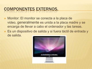 COMPONENTES EXTERNOS.




Monitor: El monitor se conecta a la placa de
video, generalmente es unida a la placa madre y se
encarga de llevar a cabo el ordenador y las tareas.
Es un dispositivo de salida y si fuera táctil de entrada y
de salida.

 