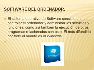 SOFTWARE DEL ORDENADOR.




El sistema operativo de Software consiste en
controlar el ordenador y administrar los servicios y
funciones, como así también la ejecución de otros
programas relacionados con este. El más difundido
por todo el mundo es el Windows.

 