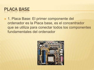 PLACA BASE


1. Placa Base: El primer componente del
ordenador es la Placa base, es el concentrador
que se utiliza para conectar todos los componentes
fundamentales del ordenador

 